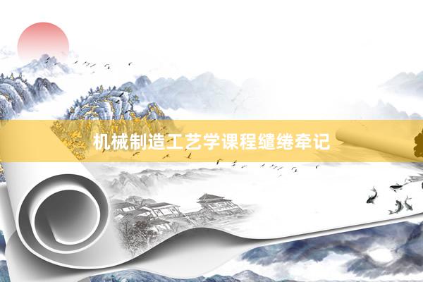   机械制造工艺学课程缱绻牵记